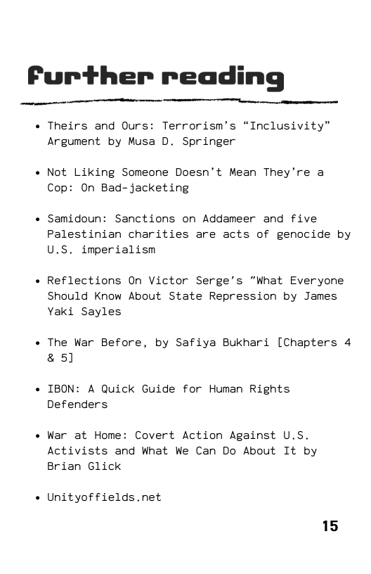 Further reading  « Theirs and Ours: Terrorism’s “Inclusivity” Argument by Musa D. Springer  « Not Liking Someone Doesn’t Mean They’re a Cop: On Bad-jacketing  « Samidoun: Sanctions on Addameer and five Palestinian charities are acts of genocide by U.S. imperialism  « Reflections On Victor Serge’s "What Everyone Should Know About State Repression by James Yaki Sayles  « The War Before, by Safiya Bukhari [Chapters 4 & 5]  « IBON: A Quick Guide for Human Rights Defenders  « War at Home: Covert Action Against U.S. Activists and What We Can Do About It by  Brian Glick  « Unityoffields.net  15 